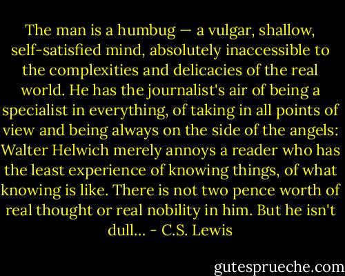 The man is a humbug — a vulgar, shallow, self-satisfied mind, absolutely inaccessible to the complexities and delicacies of the real world. He has the journalist's air of being a specialist in everything, of taking in all points of view and being always on the side of the angels: Walter Helwich merely annoys a reader who has the least experience of knowing things, of what knowing is like. There is not two pence worth of real thought or real nobility in him. But he isn't dull… - C.S. Lewis