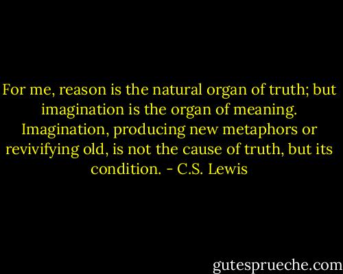 For me, reason is the natural organ of truth; but imagination is the organ of meaning. Imagination, producing new metaphors or revivifying old, is not the cause of truth, but its condition. - C.S. Lewis