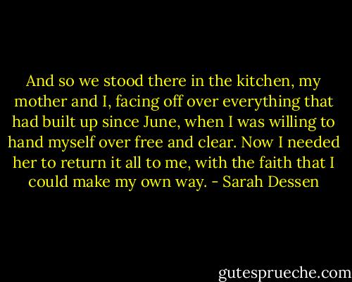 And so we stood there in the kitchen, my mother and I, facing off over everything that had built up since June, when I was willing to hand myself over free and clear. Now I needed her to return it all to me, with the faith that I could make my own way. - Sarah Dessen