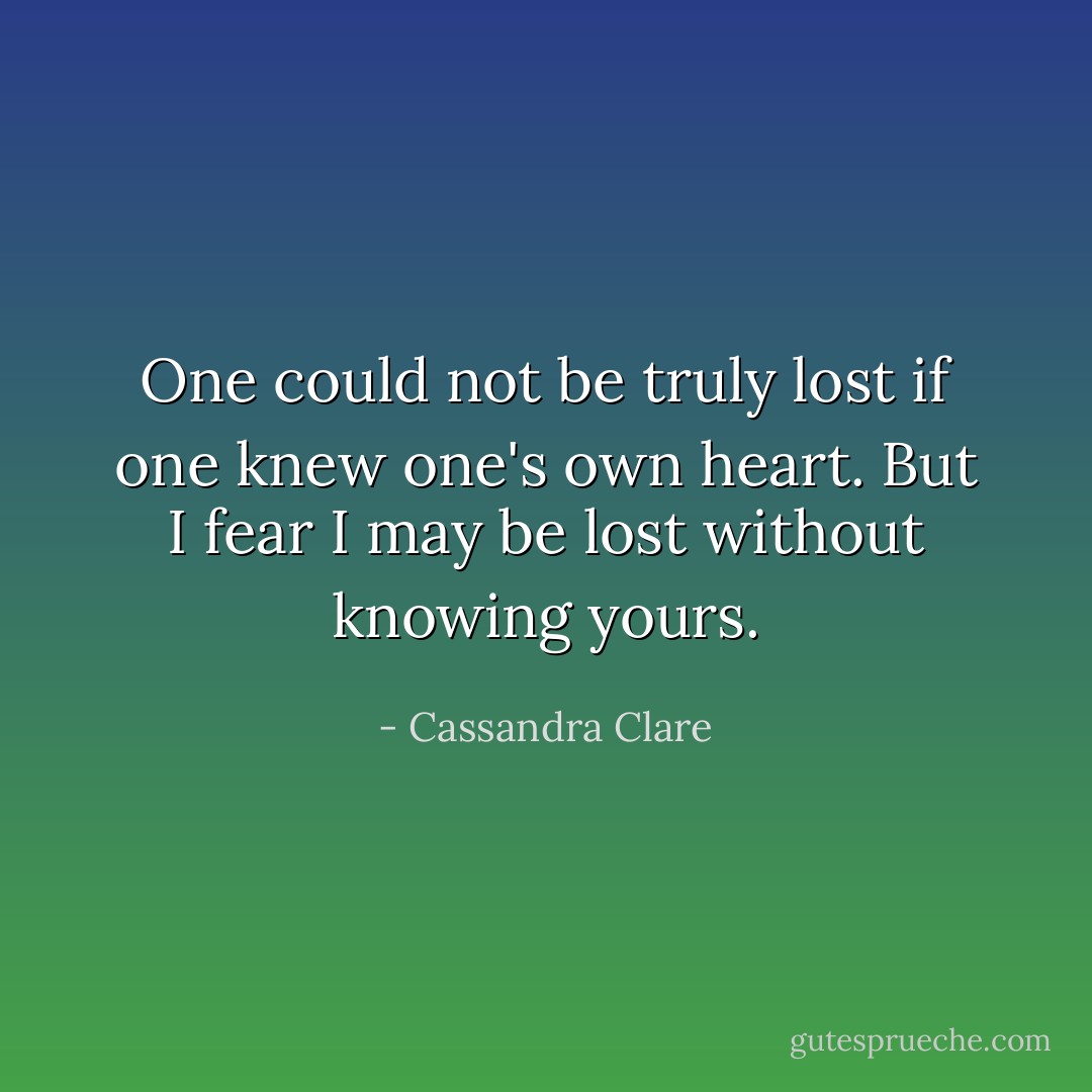 One could not be truly lost if one knew one's own heart. But I fear I may be lost without knowing yours. - Cassandra Clare