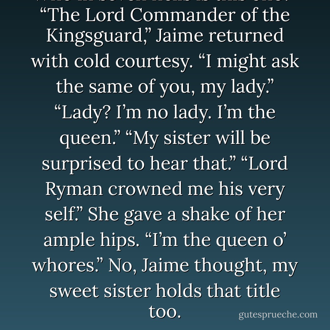Who in seven hells is this one?”<br />“The Lord Commander of the Kingsguard,” Jaime returned with cold courtesy. “I might ask the same of you, my lady.”<br />“Lady? I’m no lady. I’m the queen.”<br />“My sister will be surprised to hear that.”<br />“Lord Ryman crowned me his very self.” She gave a shake of her ample hips. “I’m the queen o’ whores.”<br />No, Jaime thought, my sweet sister holds that title too. - George R.R. Martin
