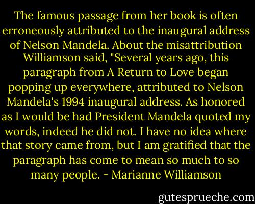 The famous passage from her book is often erroneously attributed to the inaugural address of Nelson Mandela. About the misattribution Williamson said, "Several years ago, this paragraph from A Return to Love began popping up everywhere, attributed to Nelson Mandela's 1994 inaugural address. As honored as I would be had President Mandela quoted my words, indeed he did not. I have no idea where that story came from, but I am gratified that the paragraph has come to mean so much to so many people. - Marianne Williamson