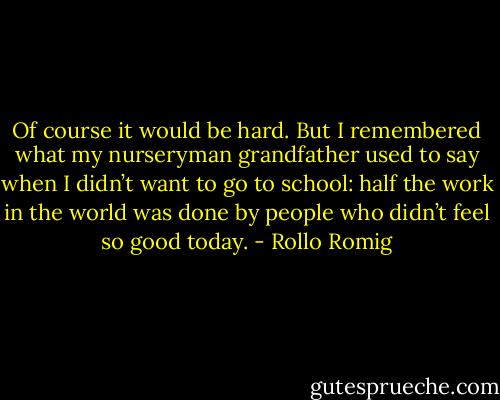 Of course it would be hard. But I remembered what my nurseryman grandfather used to say when I didn’t want to go to school: half the work in the world was done by people who didn’t feel so good today. - Rollo Romig