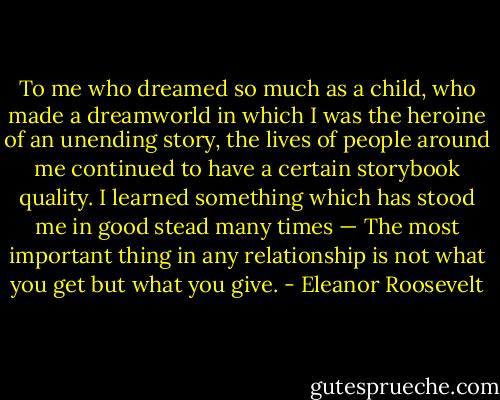 To me who dreamed so much as a child, who made a dreamworld in which I was the heroine of an unending story, the lives of people around me continued to have a certain storybook quality. I learned something which has stood me in good stead many times — The most important thing in any relationship is not what you get but what you give. - Eleanor Roosevelt