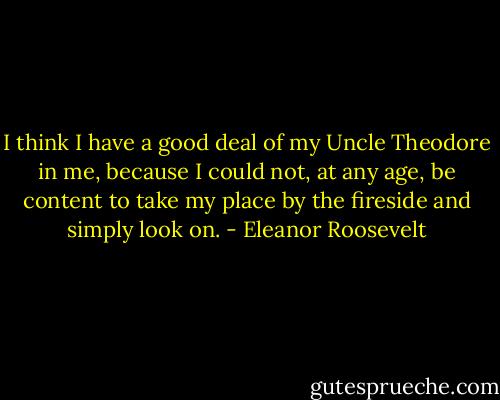 I think I have a good deal of my Uncle Theodore in me, because I could not, at any age, be content to take my place by the fireside and simply look on. - Eleanor Roosevelt