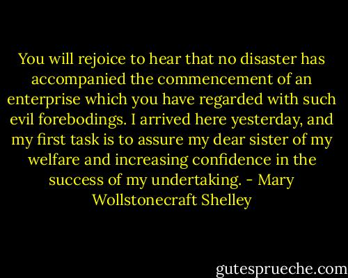You will rejoice to hear that no disaster has accompanied the commencement of an enterprise which you have regarded with such evil forebodings. I arrived here yesterday, and my first task is to assure my dear sister of my welfare and increasing confidence in the success of my undertaking. - Mary Wollstonecraft Shelley
