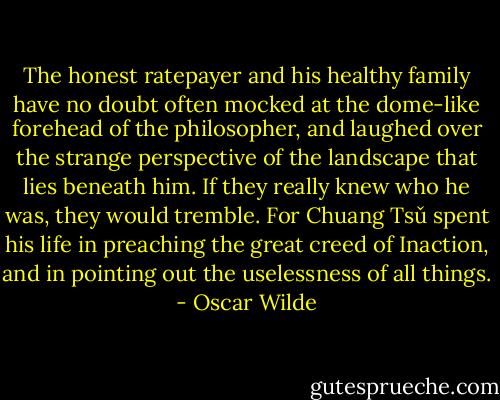 The honest ratepayer and his healthy family have no doubt often mocked at the dome-like forehead of the philosopher, and laughed over the strange perspective of the landscape that lies beneath him. If they really knew who he was, they would tremble. For Chuang Tsǔ spent his life in preaching the great creed of Inaction, and in pointing out the uselessness of all things. - Oscar Wilde
