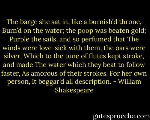The barge she sat in, like a burnish’d throne, Burn’d on the water; the poop was beaten gold; Purple the sails, and so perfumed that The winds were love-sick with them; the oars were silver, Which to the tune of flutes kept stroke, and made The water which they beat to follow faster, As amorous of their strokes. For her own person, It beggar’d all description. - William Shakespeare