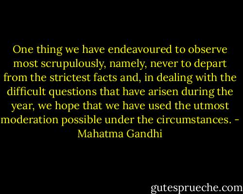 One thing we have endeavoured to observe most scrupulously, namely, never to depart from the strictest facts and, in dealing with the difficult questions that have arisen during the year, we hope that we have used the utmost moderation possible under the circumstances. - Mahatma Gandhi