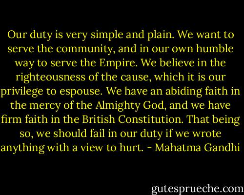 Our duty is very simple and plain. We want to serve the community, and in our own humble way to serve the Empire. We believe in the righteousness of the cause, which it is our privilege to espouse. We have an abiding faith in the mercy of the Almighty God, and we have firm faith in the British Constitution. That being so, we should fail in our duty if we wrote anything with a view to hurt. - Mahatma Gandhi
