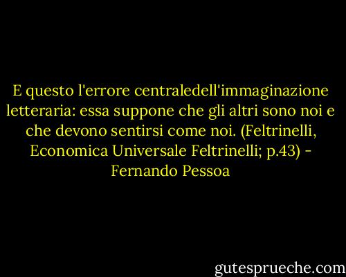 E questo l'errore centraledell'immaginazione letteraria: essa suppone che gli altri sono noi e che devono sentirsi come noi. (Feltrinelli, Economica Universale Feltrinelli; p.43) - Fernando Pessoa