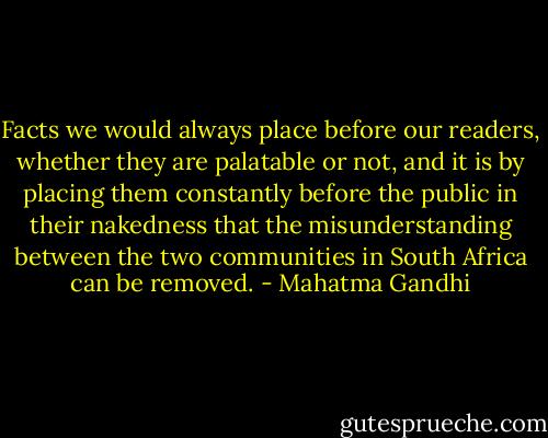 Facts we would always place before our readers, whether they are palatable or not, and it is by placing them constantly before the public in their nakedness that the misunderstanding between the two communities in South Africa can be removed. - Mahatma Gandhi