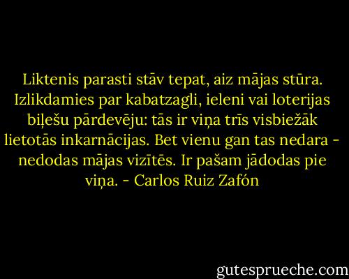 Liktenis parasti stāv tepat, aiz mājas stūra. Izlikdamies par kabatzagli, ieleni vai loterijas biļešu pārdevēju: tās ir viņa trīs visbiežāk lietotās inkarnācijas. Bet vienu gan tas nedara - nedodas mājas vizītēs. Ir pašam jādodas pie viņa. - Carlos Ruiz Zafón