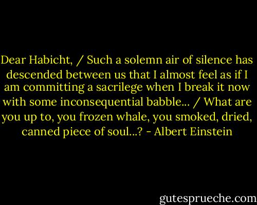 Dear Habicht, / Such a solemn air of silence has descended between us that I almost feel as if I am committing a sacrilege when I break it now with some inconsequential babble... / What are you up to, you frozen whale, you smoked, dried, canned piece of soul...? - Albert Einstein