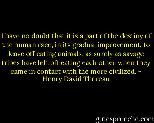 I have no doubt that it is a part of the destiny of the human race, in its gradual improvement, to leave off eating animals, as surely as savage tribes have left off eating each other when they came in contact with the more civilized. - Henry David Thoreau