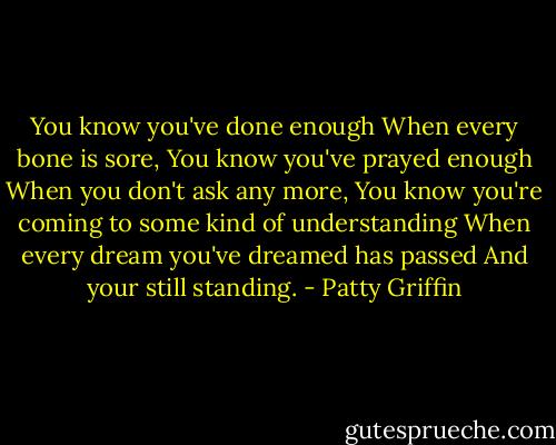 You know you've done enough<br />When every bone is sore,<br />You know you've prayed enough<br />When you don't ask any more,<br />You know you're coming to some kind of understanding<br />When every dream you've dreamed has passed<br />And your still standing. - Patty Griffin