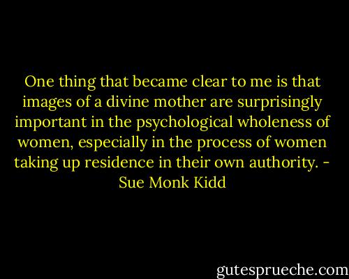 One thing that became clear to me is that images of a divine mother are surprisingly important in the psychological wholeness of women, especially in the process of women taking up residence in their own authority. - Sue Monk Kidd