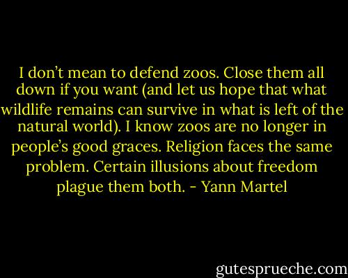 I don’t mean to defend zoos. Close them all down if you want (and let us<br />hope that what wildlife remains can survive in what is left of the natural world). I know zoos are no<br />longer in people’s good graces. Religion faces the same problem. Certain illusions about freedom<br />plague them both. - Yann Martel