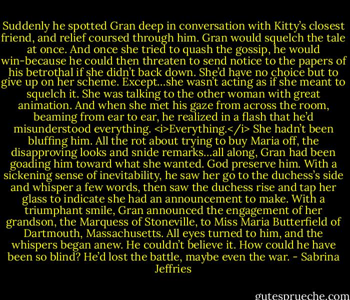 Suddenly he spotted Gran deep in conversation with Kitty’s closest friend, and relief coursed through him. Gran would squelch the tale at once. And once she tried to quash the gossip, he would win-because he could then threaten to send notice to the papers of his betrothal if she didn’t back down. She’d have no choice but to give up on her scheme.<br />Except…she wasn’t acting as if she meant to squelch it. She was talking to the other woman with great animation. And when she met his gaze from across the room, beaming from ear to ear, he realized in a flash that he’d misunderstood everything. <i>Everything.</i><br />She hadn’t been bluffing him. All the rot about trying to buy Maria off, the disapproving looks and snide remarks…all along, Gran had been goading him toward what she wanted. God preserve him.<br />With a sickening sense of inevitability, he saw her go to the duchess’s side and whisper a few words, then saw the duchess rise and tap her glass to indicate she had an announcement to make. With a triumphant smile, Gran announced the engagement of her grandson, the Marquess of Stoneville, to Miss Maria Butterfield of Dartmouth, Massachusetts.<br />All eyes turned to him, and the whispers began anew.<br />He couldn’t believe it. How could he have been so blind? He’d lost the battle, maybe even the war. - Sabrina Jeffries
