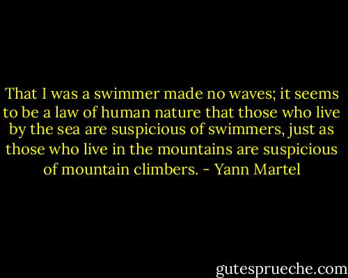 That I was a swimmer made no waves; it seems to be a law of human nature<br />that those who live by the sea are suspicious of swimmers, just as those who live in the mountains are suspicious of mountain climbers. - Yann Martel