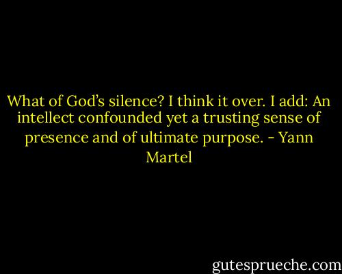 What of God’s silence? I think it over. I add:<br />An intellect confounded yet a trusting sense of presence and of ultimate purpose. - Yann Martel