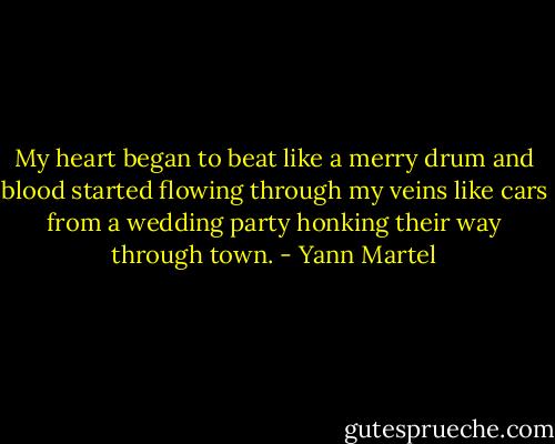My heart began to beat<br />like a merry drum and blood started flowing through my veins like cars from a wedding party<br />honking their way through town. - Yann Martel