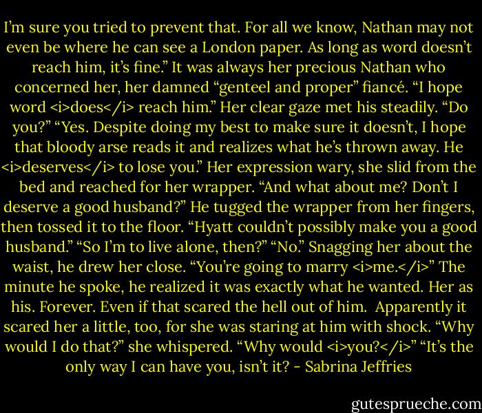 I’m sure you tried to prevent that. For all we know, Nathan may not even be where he can see a London paper. As long as word doesn’t reach him, it’s fine.”<br />It was always her precious Nathan who concerned her, her damned “genteel and proper” fiancé. “I hope word <i>does</i> reach him.”<br />Her clear gaze met his steadily. “Do you?”<br />“Yes. Despite doing my best to make sure it doesn’t, I hope that bloody arse reads it and realizes what he’s thrown away. He <i>deserves</i> to lose you.”<br />Her expression wary, she slid from the bed and reached for her wrapper. “And what about me? Don’t I deserve a good husband?”<br />He tugged the wrapper from her fingers, then tossed it to the floor. “Hyatt couldn’t possibly make you a good husband.”<br />“So I’m to live alone, then?”<br />“No.” Snagging her about the waist, he drew her close. “You’re going to marry <i>me.</i>”<br />The minute he spoke, he realized it was exactly what he wanted. Her as his. Forever. Even if that scared the hell out of him. <br />Apparently it scared her a little, too, for she was staring at him with shock. “Why would I do that?” she whispered. “Why would <i>you?</i>”<br />“It’s the only way I can have you, isn’t it? - Sabrina Jeffries