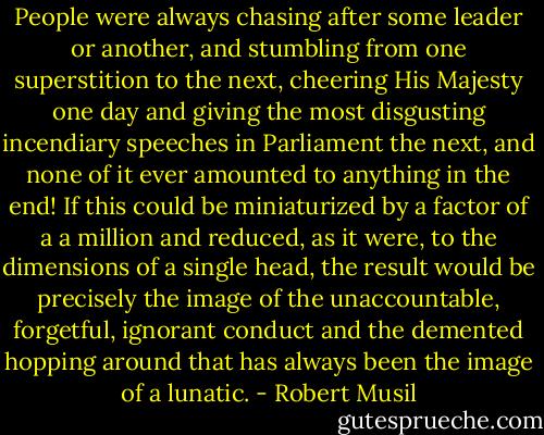 People were always chasing after some leader or another, and stumbling from one superstition to the next, cheering His Majesty one day and giving the most disgusting incendiary speeches in Parliament the next, and none of it ever amounted to anything in the end! If this could be miniaturized by a factor of a a million and reduced, as it were, to the dimensions of a single head, the result would be precisely the image of the unaccountable, forgetful, ignorant conduct and the demented hopping around that has always been the image of a lunatic. - Robert Musil