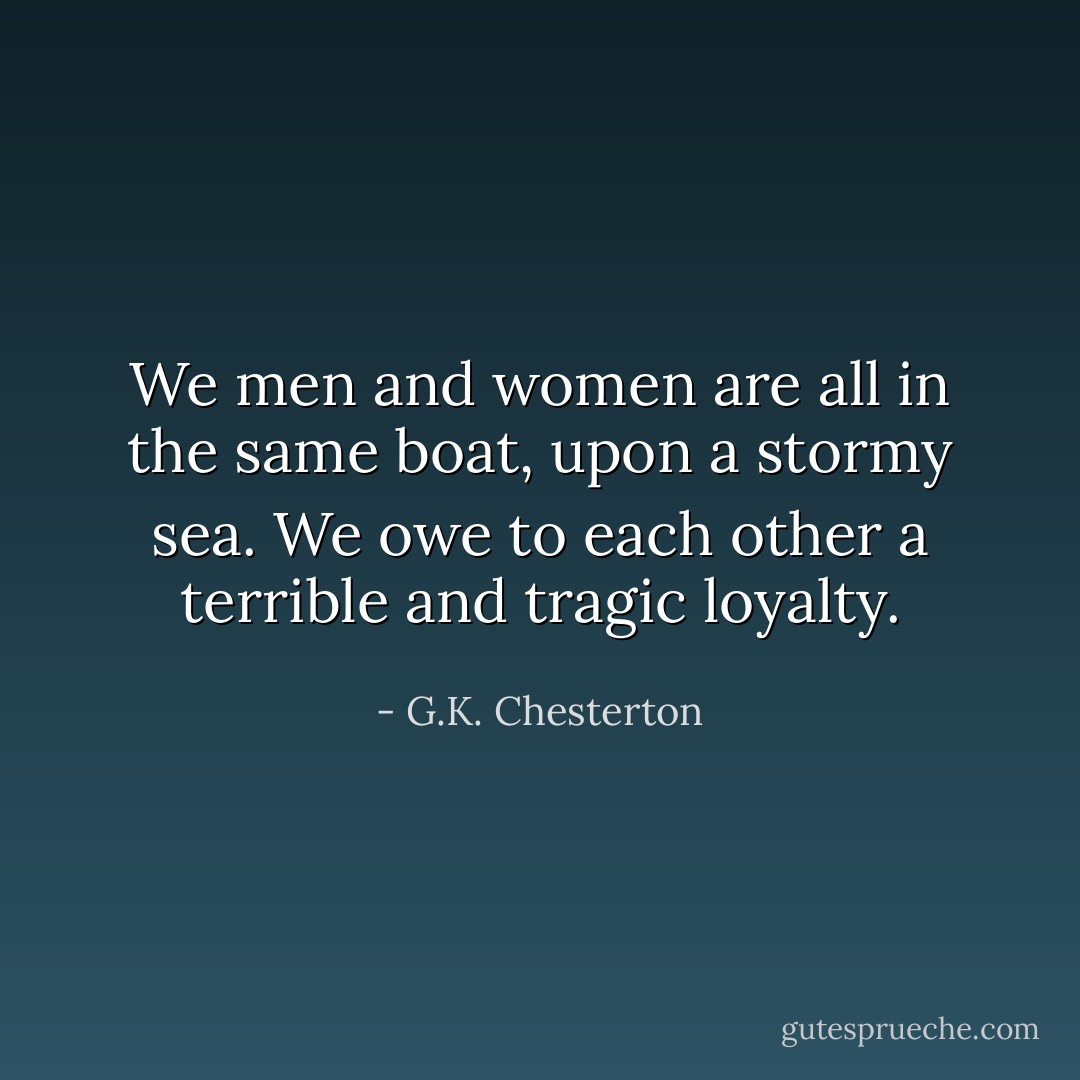 We men and women are all in the same boat, upon a stormy sea. We owe to each other a terrible and tragic loyalty. - G.K. Chesterton