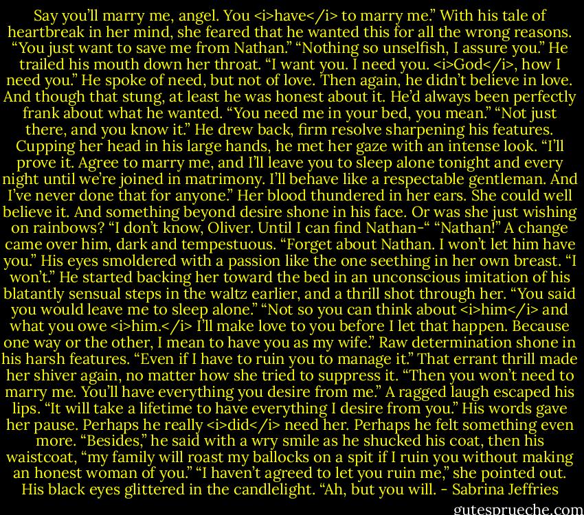 Say you’ll marry me, angel. You <i>have</i> to marry me.”<br />With his tale of heartbreak in her mind, she feared that he wanted this for all the wrong reasons. “You just want to save me from Nathan.”<br />“Nothing so unselfish, I assure you.” He trailed his mouth down her throat. “I want you. I need you. <i>God</i>, how I need you.”<br />He spoke of need, but not of love. Then again, he didn’t believe in love. And though that stung, at least he was honest about it. He’d always been perfectly frank about what he wanted.<br />“You need me in your bed, you mean.”<br />“Not just there, and you know it.” He drew back, firm resolve sharpening his features. Cupping her head in his large hands, he met her gaze with an intense look. “I’ll prove it. Agree to marry me, and I’ll leave you to sleep alone tonight and every night until we’re joined in matrimony. I’ll behave like a respectable gentleman. And I’ve never done that for anyone.”<br />Her blood thundered in her ears. She could well believe it. And something beyond desire shone in his face. Or was she just wishing on rainbows?<br />“I don’t know, Oliver. Until I can find Nathan-“<br />“Nathan!” A change came over him, dark and tempestuous. “Forget about Nathan. I won’t let him have you.” His eyes smoldered with a passion like the one seething in her own breast. “I won’t.”<br />He started backing her toward the bed in an unconscious imitation of his blatantly sensual steps in the waltz earlier, and a thrill shot through her. “You said you would leave me to sleep alone.”<br />“Not so you can think about <i>him</i> and what you owe <i>him.</i> I’ll make love to you before I let that happen. Because one way or the other, I mean to have you as my wife.” Raw determination shone in his harsh features. “Even if I have to ruin you to manage it.”<br />That errant thrill made her shiver again, no matter how she tried to suppress it. “Then you won’t need to marry me. You’ll have everything you desire from me.”<br />A ragged laugh escaped his lips. “It will take a lifetime to have everything I desire from you.”<br />His words gave her pause. Perhaps he really <i>did</i> need her. Perhaps he felt something even more.<br />“Besides,” he said with a wry smile as he shucked his coat, then his waistcoat, “my family will roast my ballocks on a spit if I ruin you without making an honest woman of you.”<br />“I haven’t agreed to let you ruin me,” she pointed out.<br />His black eyes glittered in the candlelight. “Ah, but you will. - Sabrina Jeffries