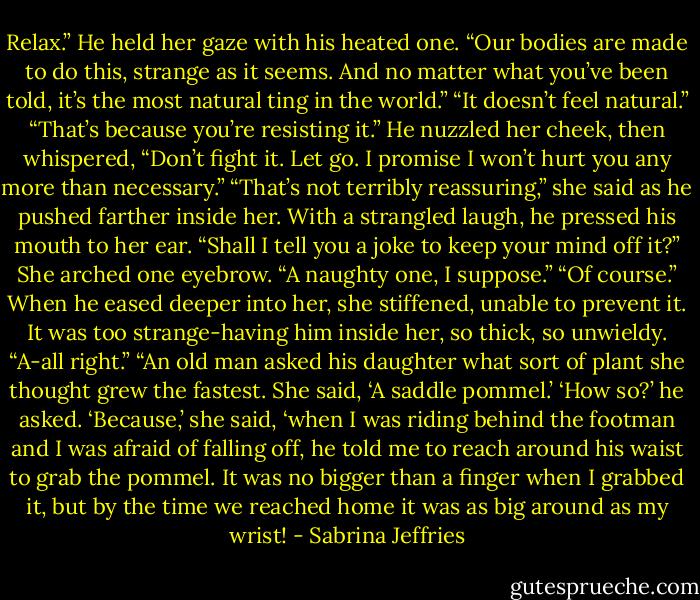Relax.” He held her gaze with his heated one. “Our bodies are made to do this, strange as it seems. And no matter what you’ve been told, it’s the most natural ting in the world.”<br />“It doesn’t feel natural.”<br />“That’s because you’re resisting it.” He nuzzled her cheek, then whispered, “Don’t fight it. Let go. I promise I won’t hurt you any more than necessary.”<br />“That’s not terribly reassuring,” she said as he pushed farther inside her.<br />With a strangled laugh, he pressed his mouth to her ear. “Shall I tell you a joke to keep your mind off it?”<br />She arched one eyebrow. “A naughty one, I suppose.”<br />“Of course.”<br />When he eased deeper into her, she stiffened, unable to prevent it. It was too strange-having him inside her, so thick, so unwieldy. “A-all right.”<br />“An old man asked his daughter what sort of plant she thought grew the fastest. She said, ‘A saddle pommel.’ ‘How so?’ he asked. ‘Because,’ she said, ‘when I was riding behind the footman and I was afraid of falling off, he told me to reach around his waist to grab the pommel. It was no bigger than a finger when I grabbed it, but by the time we reached home it was as big around as my wrist! - Sabrina Jeffries