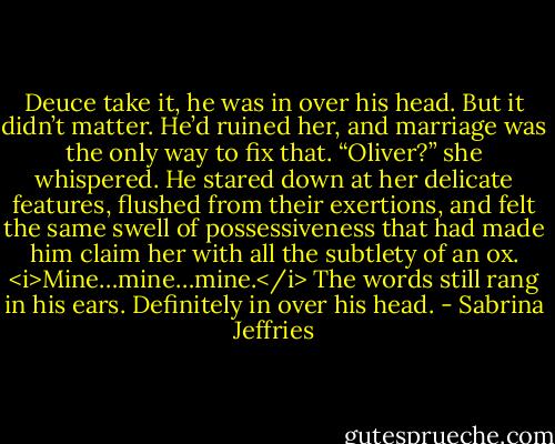 Deuce take it, he was in over his head.<br />But it didn’t matter. He’d ruined her, and marriage was the only way to fix that.<br />“Oliver?” she whispered.<br />He stared down at her delicate features, flushed from their exertions, and felt the same swell of possessiveness that had made him claim her with all the subtlety of an ox. <i>Mine…mine…mine.</i> The words still rang in his ears.<br />Definitely in over his head. - Sabrina Jeffries