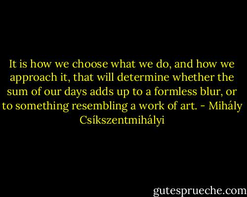 It is how we choose what we do, and how we approach it, that will determine whether the sum of our days adds up to a formless blur, or to something resembling a work of art. - Mihály Csíkszentmihályi