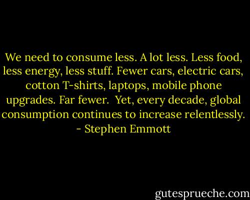 We need to consume less. A lot less. Less food, less energy, less stuff. Fewer cars, electric cars, cotton T-shirts, laptops, mobile phone upgrades. Far fewer.<br /><br />Yet, every decade, global consumption continues to increase relentlessly. - Stephen Emmott