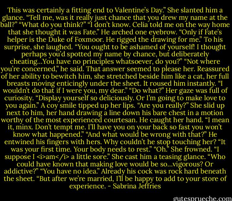 This was certainly a fitting end to Valentine’s Day.” She slanted him a glance. “Tell me, was it really just chance that you drew my name at the ball?”<br />“What do you think?”<br />“I don’t know. Celia told me on the way home that she thought it was Fate.”<br />He arched one eyebrow. “Only if Fate’s helper is the Duke of Foxmoor. He rigged the drawing for me.”<br />To his surprise, she laughed. “You ought to be ashamed of yourself! I thought perhaps you’d spotted my name by chance, but deliberately cheating…You have no principles whatsoever, do you?”<br />“Not where you’re concerned,” he said.<br />That answer seemed to please her. Reassured of her ability to bewitch him, she stretched beside him like a cat, her full breasts moving enticingly under the sheet.<br />It roused him instantly. “I wouldn’t do that if I were you, my dear.”<br />“Do what?” Her gaze was full of curiosity.<br />“Display yourself so deliciously. Or I’m going to make love to you again.”<br />A coy smile tipped up her lips. “Are you really?” She slid up next to him, her hand drawing a line down his bare chest in a motion worthy of the most experienced courtesan.<br />He caught her hand. “I mean it, minx. Don’t tempt me. I’ll have you on your back so fast you won’t know what happened.”<br />“And what would be wrong with that?”<br />He entwined his fingers with hers. Why couldn’t he stop touching her? “It was your first time. Your body needs to rest.”<br />“Oh.” She frowned. “I suppose I <i>am</i> a little sore.” She cast him a teasing glance. “Who could have known that making love would be so…vigorous? Or addictive?”<br />“You have no idea.” Already his cock was rock hard beneath the sheet. “But after we’re married, I’ll be happy to add to your store of experience. - Sabrina Jeffries
