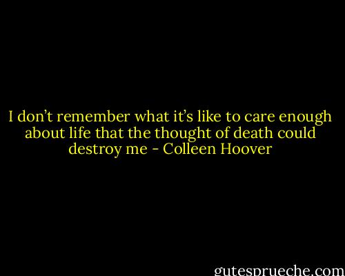 I don’t remember what it’s like to care enough about life that the thought of death could destroy me - Colleen Hoover