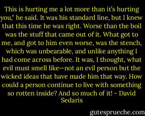 This is hurting me a lot more than it’s hurting you," he said. It was his standard line, but I knew that this time he was right. Worse than the boil was the stuff that came out of it. What got to me, and got to him even worse, was the stench, which was unbearable, and unlike anything I had come across before. It was, I thought, what evil must smell like—not an evil person but the wicked ideas that have made him that way. How could a person continue to live with something so rotten inside? And so much of it! - David Sedaris