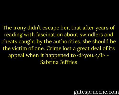 The irony didn’t escape her, that after years of reading with fascination about swindlers and cheats caught by the authorities, she should be the victim of one. Crime lost a great deal of its appeal when it happened to <i>you.</i> - Sabrina Jeffries