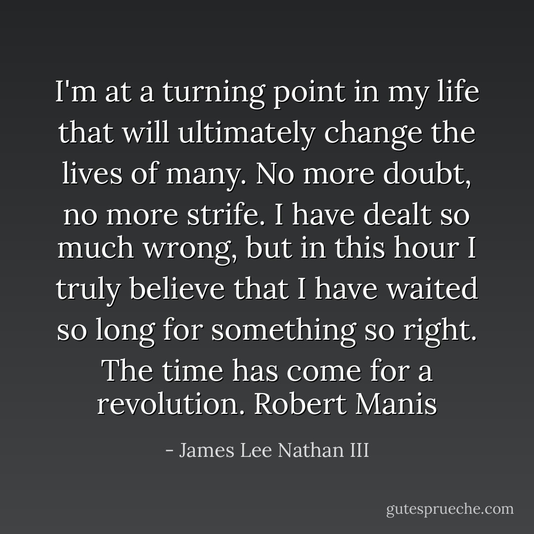 I'm at a turning point in my life that will ultimately change the lives of many. No more doubt, no more strife. I have dealt so much wrong, but in this hour I truly believe that I have waited so long for something so right. The time has come for a revolution. Robert Manis - James Lee Nathan III