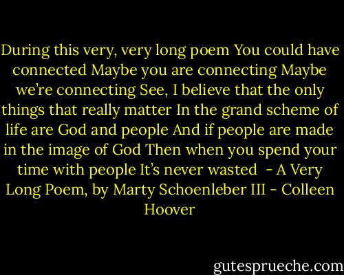 During this very, very long poem<br />You could have connected<br />Maybe you are connecting<br />Maybe we’re connecting<br />See, I believe that the only things that really matter<br />In the grand scheme of life are God and people<br />And if people are made in the image of God<br />Then when you spend your time with people<br />It’s never wasted<br /><br />- A Very Long Poem, by Marty Schoenleber III - Colleen Hoover