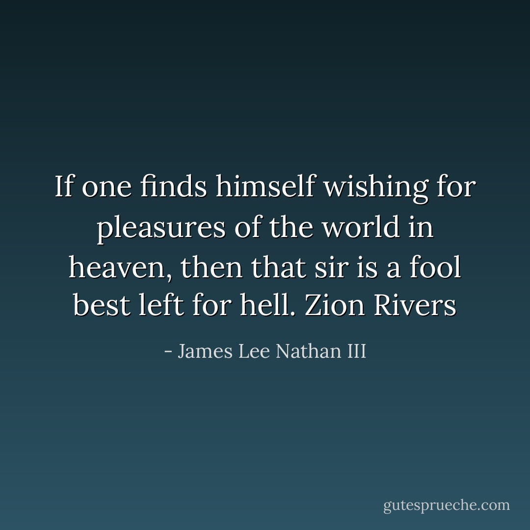 If one finds himself wishing for pleasures of the world in heaven, then that sir is a fool best left for hell. Zion Rivers - James Lee Nathan III