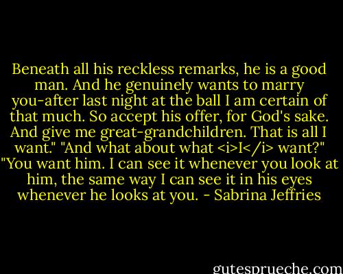 Beneath all his reckless remarks, he is a good man. And he genuinely wants to marry you-after last night at the ball I am certain of that much. So accept his offer, for God's sake. And give me great-grandchildren. That is all I want."<br />"And what about what <i>I</i> want?"<br />"You want him. I can see it whenever you look at him, the same way I can see it in his eyes whenever he looks at you. - Sabrina Jeffries
