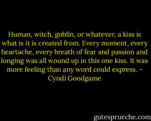 Human, witch, goblin, or whatever, a kiss is what is it is created from. Every moment, every heartache, every breath of fear and passion and longing was all wound up in this one kiss. It was more feeling than any word could express. - Cyndi Goodgame