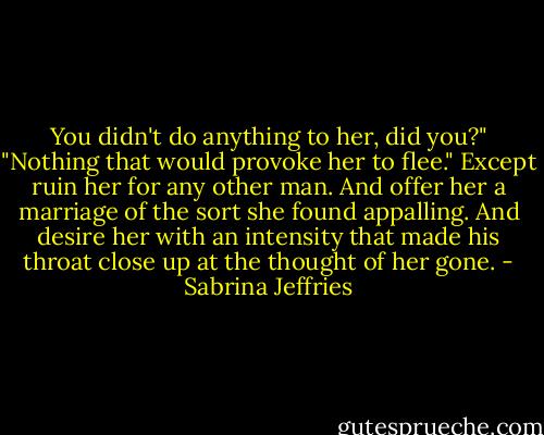 You didn't do anything to her, did you?"<br />"Nothing that would provoke her to flee." Except ruin her for any other man. And offer her a marriage of the sort she found appalling. And desire her with an intensity that made his throat close up at the thought of her gone. - Sabrina Jeffries