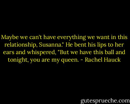Maybe we can't have everything we want in this relationship, Susanna." He bent his lips to her ears and whispered, "But we have this ball and tonight, you are my queen. - Rachel Hauck