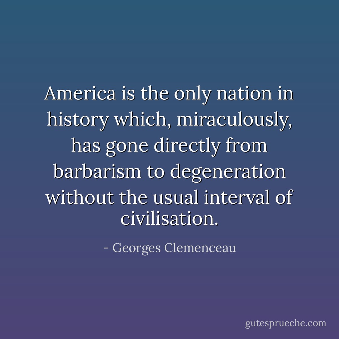 America is the only nation in history which, miraculously, has gone directly from barbarism to degeneration without the usual interval of civilisation. - Georges Clemenceau