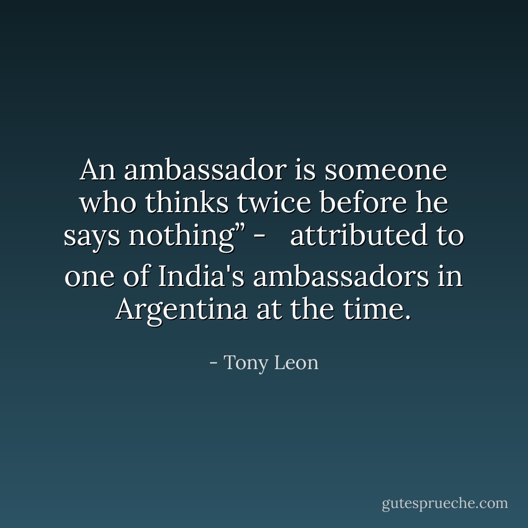 An ambassador is someone who thinks twice before he says nothing” - <br /><br />attributed to one of India's ambassadors in Argentina at the time. - Tony Leon