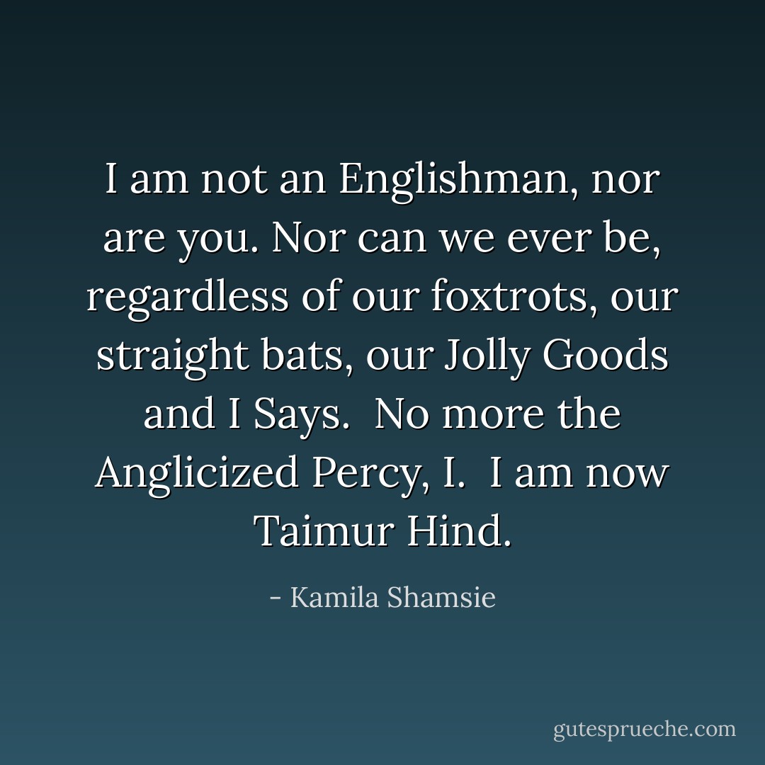 I am not an Englishman, nor are you. Nor can we ever be, regardless of our foxtrots, our straight bats, our Jolly Goods and I Says.<br /><br />No more the Anglicized Percy, I.<br /><br />I am now Taimur Hind. - Kamila Shamsie