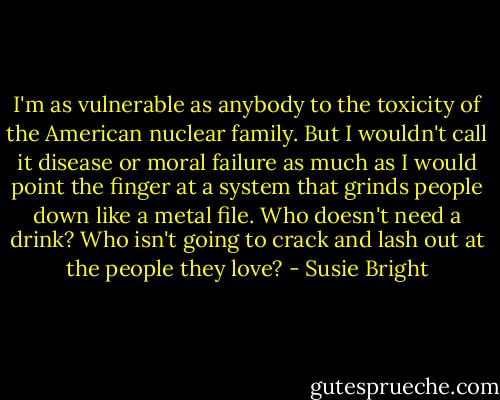 I'm as vulnerable as anybody to the toxicity of the American nuclear family. But I wouldn't call it disease or moral failure as much as I would point the finger at a system that grinds people down like a metal file. Who doesn't need a drink? Who isn't going to crack and lash out at the people they love? - Susie Bright