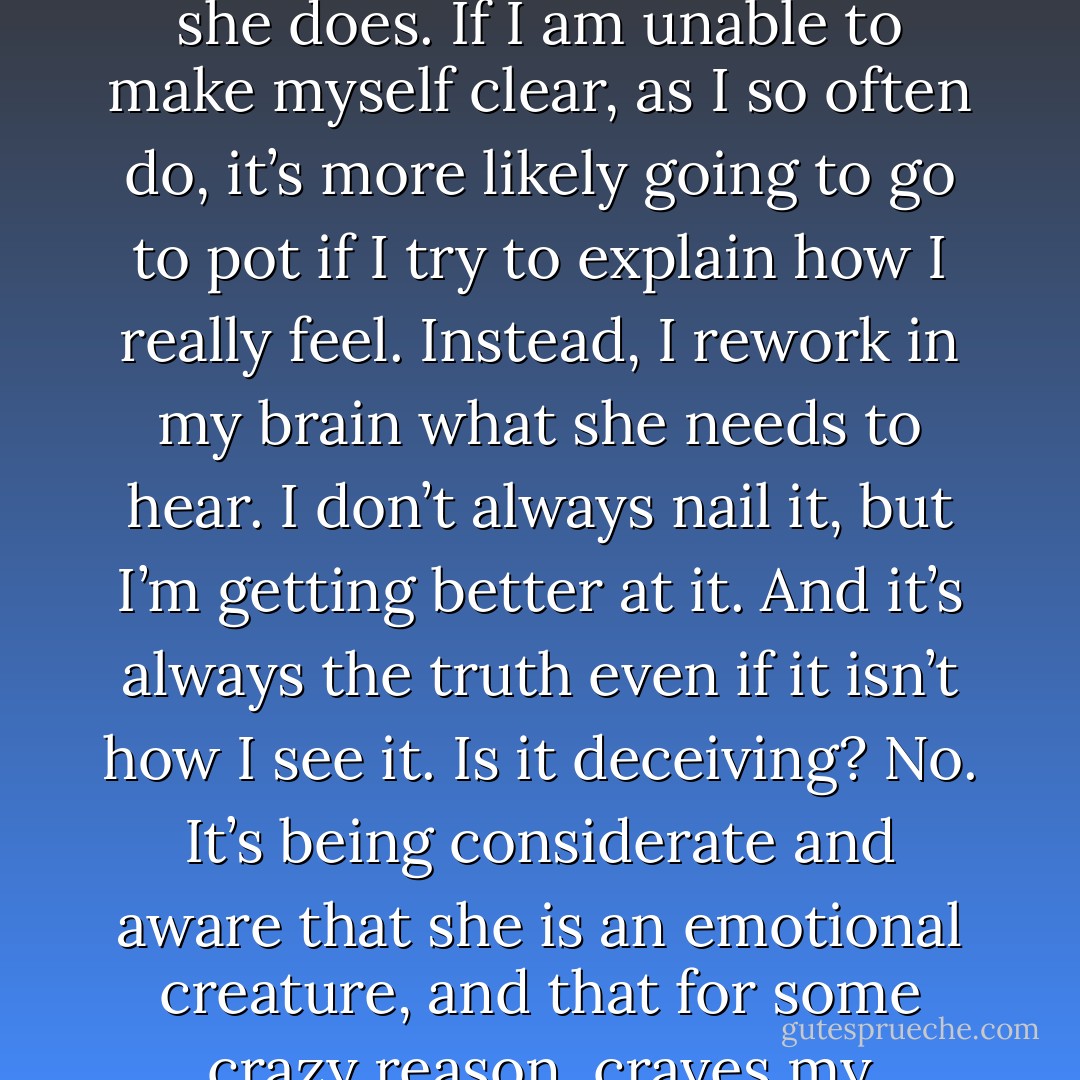 My friend Wicker once said to be careful what and how you say what you’re really thinking to a woman. After much screwing up in that department with Emma, I’ve learned it’s not what you should hide, but what you say that makes her react the way she does. If I am unable to make myself clear, as I so often do, it’s more likely going to go to pot if I try to explain how I really feel. Instead, I rework in my brain what she needs to hear. I don’t always nail it, but I’m getting better at it. And it’s always the truth even if it isn’t how I see it.<br />Is it deceiving? No. It’s being considerate and aware that she is an emotional creature, and that for some crazy reason, craves my attention. I love to make her happy. My jumbled up mess of a mind isn’t important in the long run if it just confuses her. So I chose words carefully. When something goes right, I use it over and over again. -Ames - Cyndi Goodgame